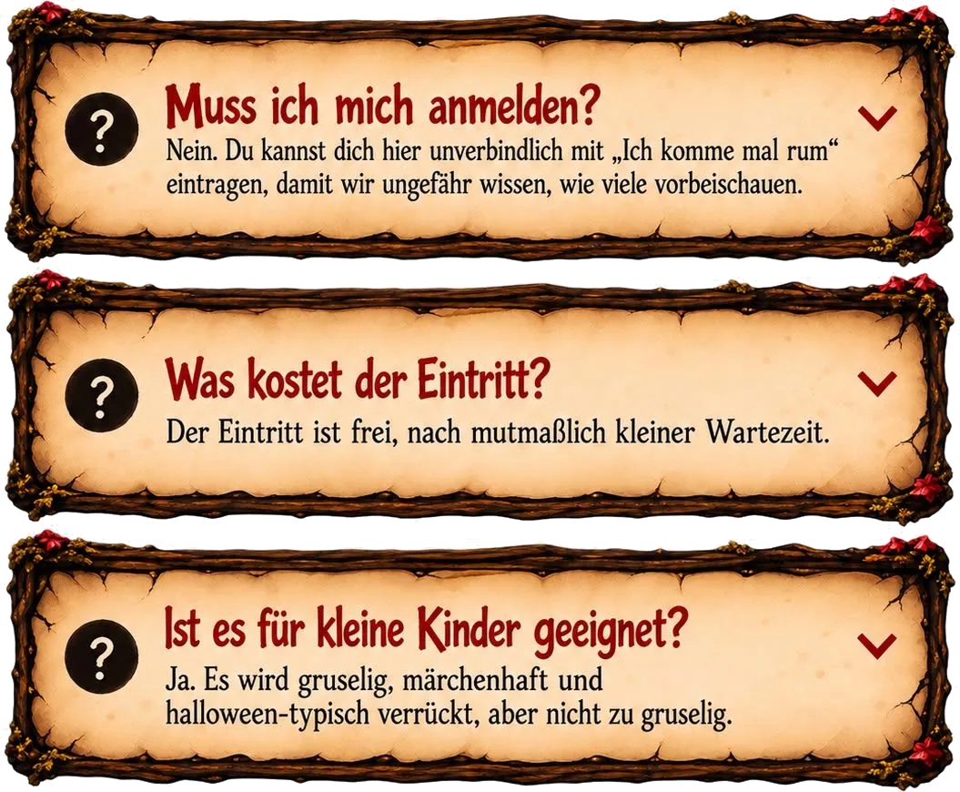Muss ich mich anmelden? Nein. Du kannst dich hier unverbindlich mit „Ich komme mal rum“ eintragen, damit wir ungefähr wissen, wie viele vorbeischauen. Was kostet der Eintritt? Der Eintritt ist frei, nach mutmaßlich kleiner Wartezeit. Ist es für kleine Kinder geeignet? Ja. Es wird gruselig, märchenhaft und halloween-typisch verrückt, aber nicht zu gruselig.